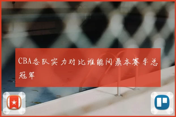 CBA各队实力对比谁能问鼎本赛季总冠军
