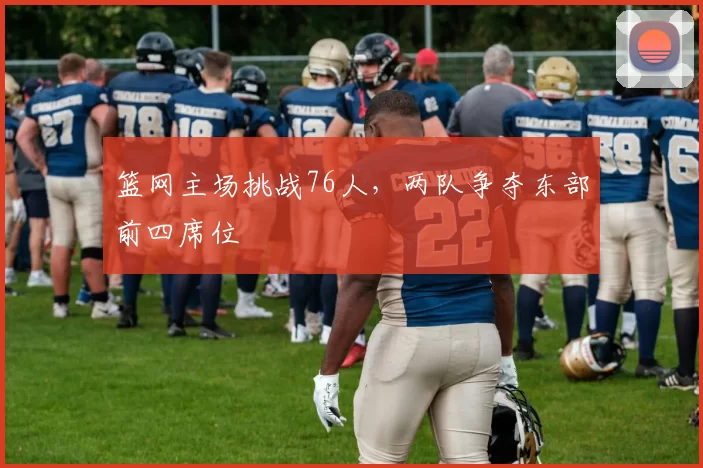 篮网主场挑战76人，两队争夺东部前四席位