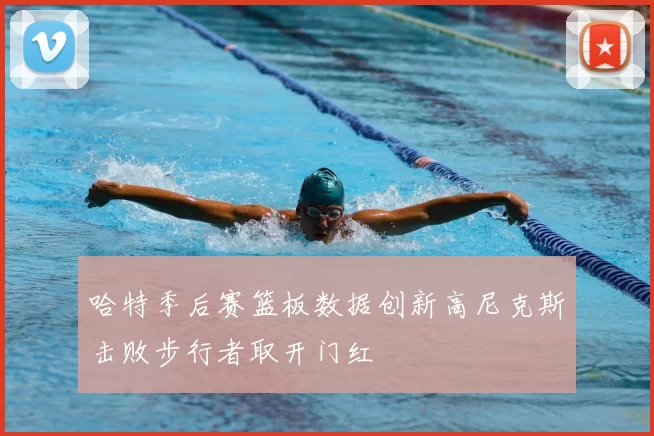 哈特季后赛篮板数据创新高尼克斯击败步行者取开门红