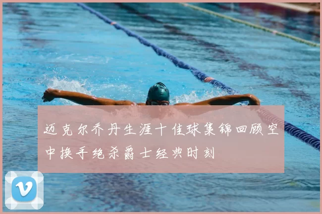 迈克尔乔丹生涯十佳球集锦回顾空中换手绝杀爵士经典时刻