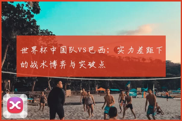 世界杯中国队vs巴西:实力差距下的战术博弈与突破点