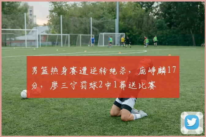男篮热身赛遭逆转绝杀，庞峥麟17分，廖三宁罚球2中1葬送比赛