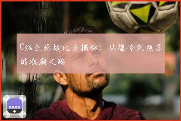 C组生死战比分揭秘：从爆冷到绝杀的戏剧之路