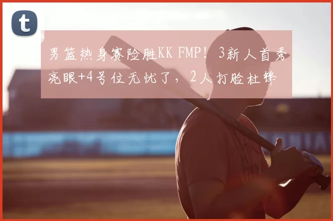 男篮热身赛险胜KK FMP！3新人首秀亮眼+4号位无忧了，2人打脸杜锋