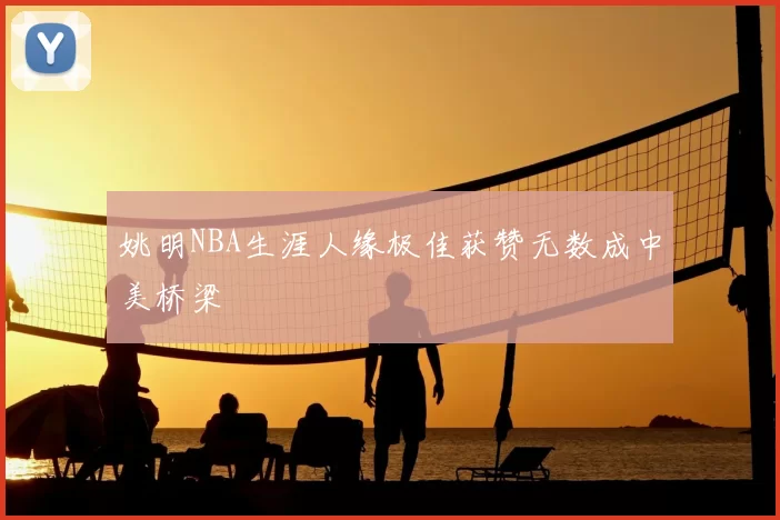 姚明NBA生涯人缘极佳获赞无数成中美桥梁