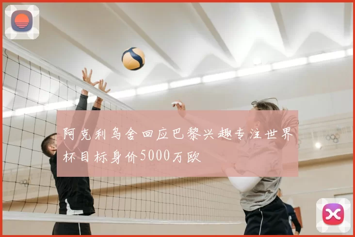 阿克利乌舍回应巴黎兴趣专注世界杯目标身价5000万欧