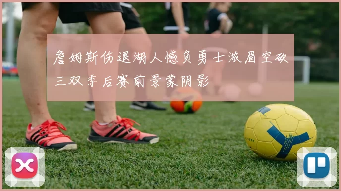 詹姆斯伤退湖人憾负勇士浓眉空砍三双季后赛前景蒙阴影