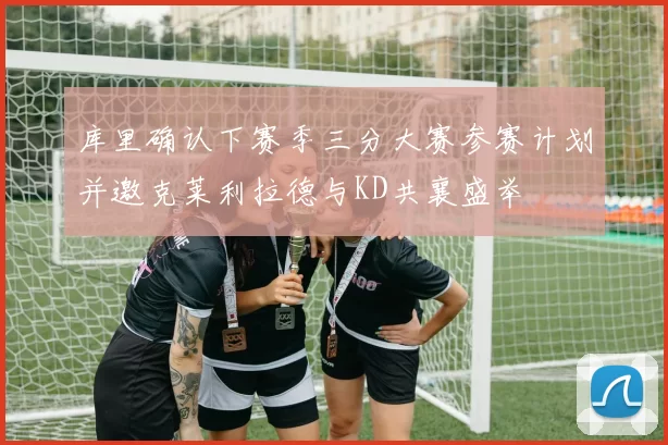 库里确认下赛季三分大赛参赛计划并邀克莱利拉德与KD共襄盛举