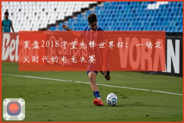 复盘2018守望先锋世界杯：一场定义时代的电竞决赛