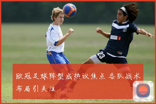 欧冠足球阵型成热议焦点 各队战术布局引关注