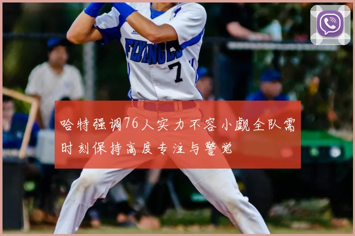 哈特强调76人实力不容小觑全队需时刻保持高度专注与警觉
