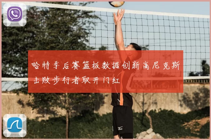 哈特季后赛篮板数据创新高尼克斯击败步行者取开门红