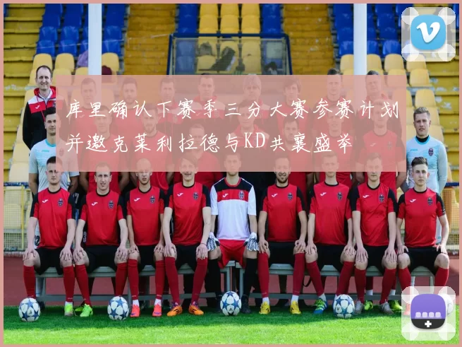 库里确认下赛季三分大赛参赛计划并邀克莱利拉德与KD共襄盛举