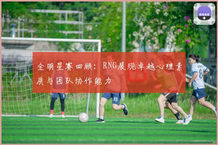 全明星赛回顾：RNG展现卓越心理素质与团队协作能力