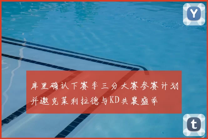 库里确认下赛季三分大赛参赛计划并邀克莱利拉德与KD共襄盛举