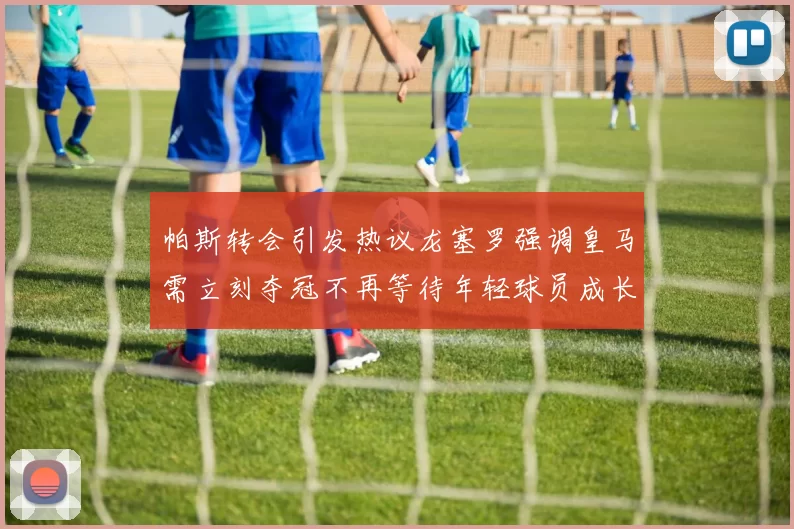 帕斯转会引发热议龙塞罗强调皇马需立刻夺冠不再等待年轻球员成长
