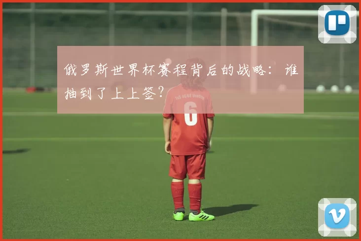 俄罗斯世界杯赛程背后的战略：谁抽到了上上签？