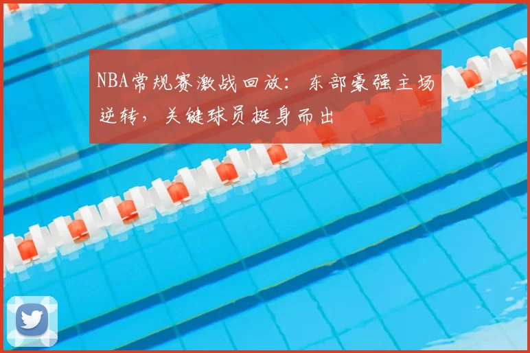 NBA常规赛激战回放：东部豪强主场逆转，关键球员挺身而出