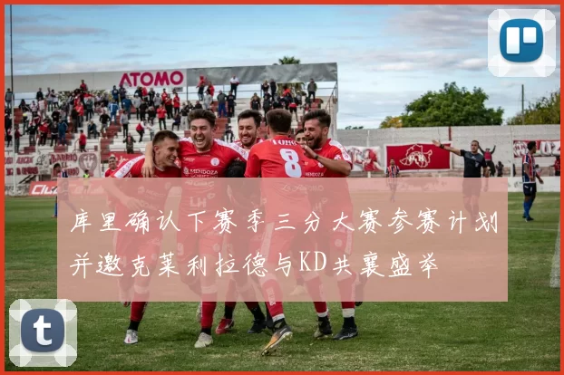 库里确认下赛季三分大赛参赛计划并邀克莱利拉德与KD共襄盛举