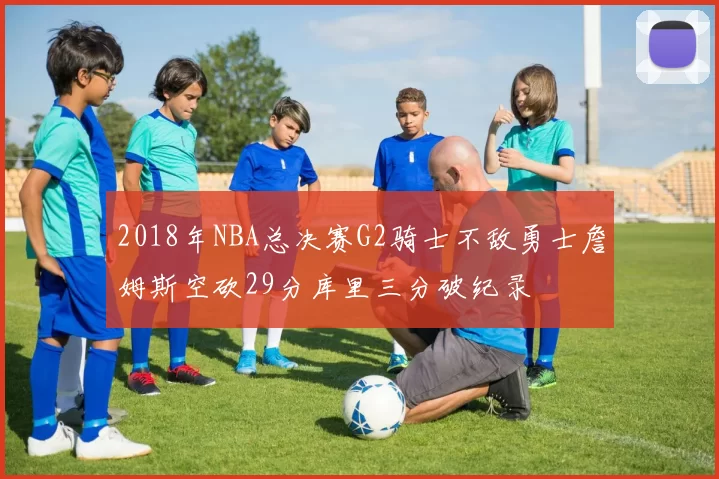 2018年NBA总决赛G2骑士不敌勇士詹姆斯空砍29分库里三分破纪录