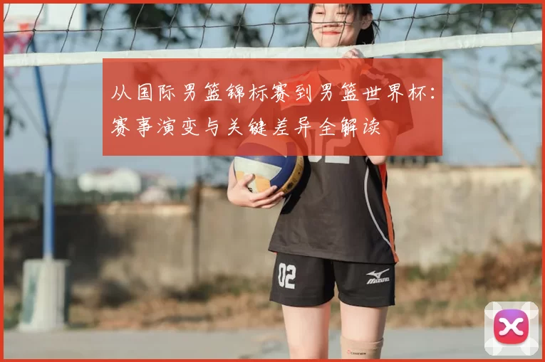 从国际男篮锦标赛到男篮世界杯:赛事演变与关键差异全解读