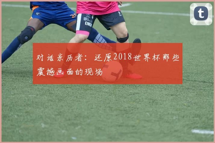 对话亲历者：还原2018世界杯那些震撼画面的现场