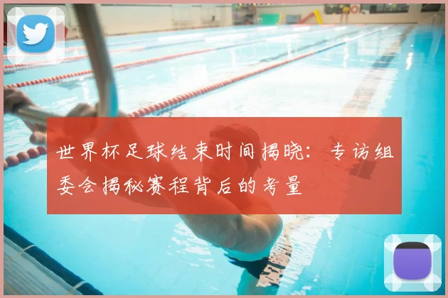 世界杯足球结束时间揭晓:专访组委会揭秘赛程背后的考量