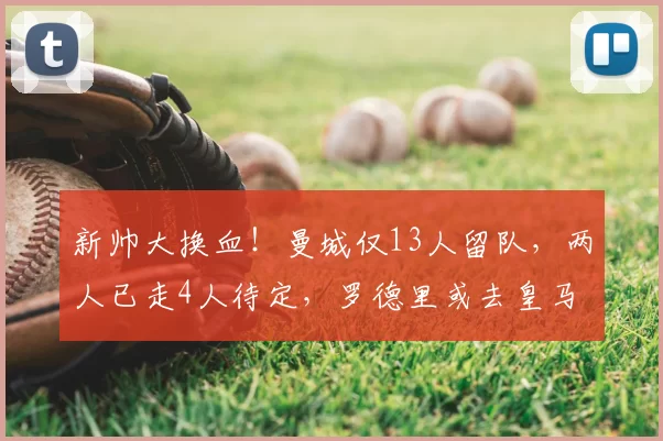 新帅大换血！曼城仅13人留队，两人已走4人待定，罗德里或去皇马
