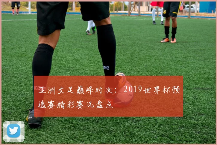 亚洲女足巅峰对决：2019世界杯预选赛精彩赛况盘点