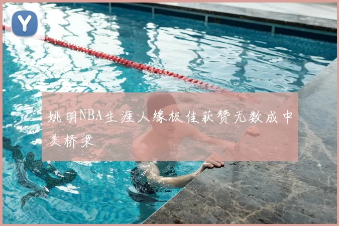 姚明NBA生涯人缘极佳获赞无数成中美桥梁