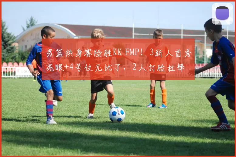 男篮热身赛险胜KK FMP!3新人首秀亮眼+4号位无忧了,2人打脸杜锋
