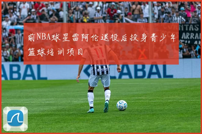 前NBA球星雷阿伦退役后投身青少年篮球培训项目