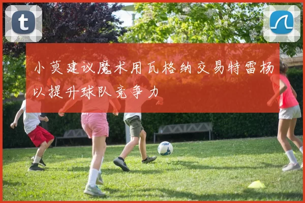 小莫建议魔术用瓦格纳交易特雷杨以提升球队竞争力