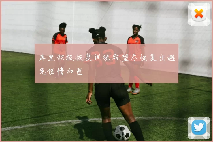 库里积极恢复训练希望尽快复出避免伤情加重