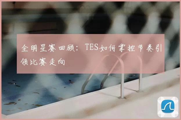 全明星赛回顾：TES如何掌控节奏引领比赛走向