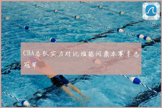 CBA各队实力对比谁能问鼎本赛季总冠军