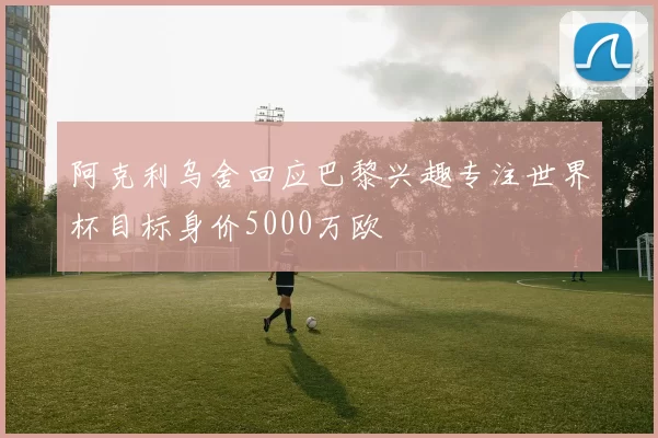 阿克利乌舍回应巴黎兴趣专注世界杯目标身价5000万欧