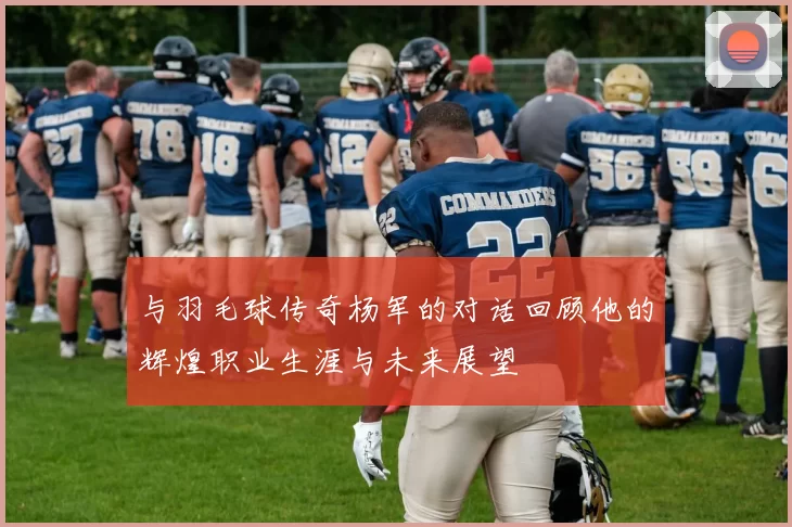 与羽毛球传奇杨军的对话回顾他的辉煌职业生涯与未来展望