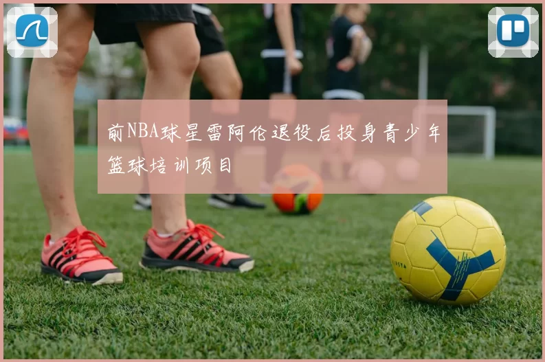前NBA球星雷阿伦退役后投身青少年篮球培训项目