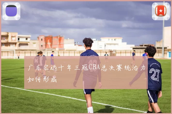 广东宏远十年三冠CBA总决赛统治力如何形成