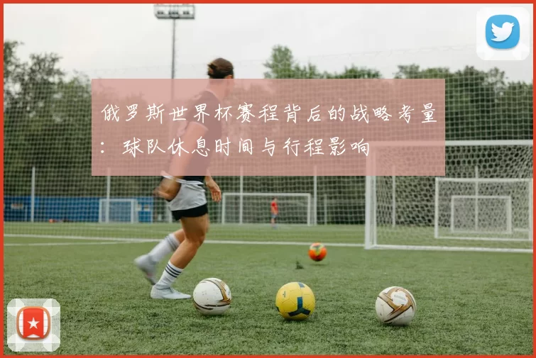 俄罗斯世界杯赛程背后的战略考量：球队休息时间与行程影响