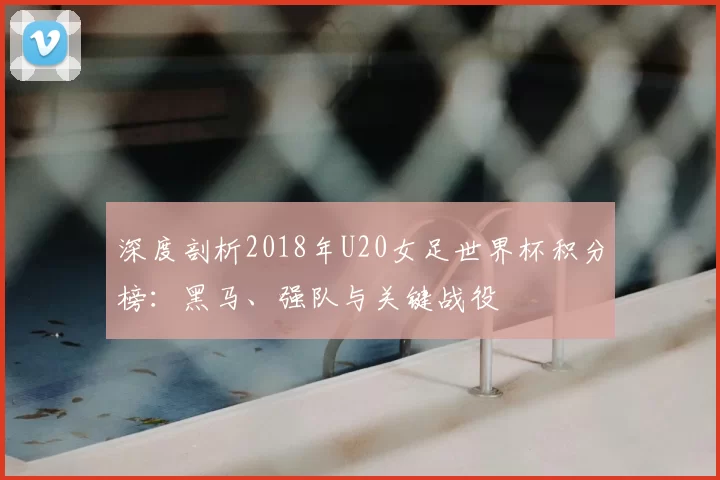 深度剖析2018年U20女足世界杯积分榜：黑马、强队与关键战役
