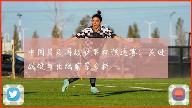 中国男足再战世界杯预选赛：关键战役与出线前景分析