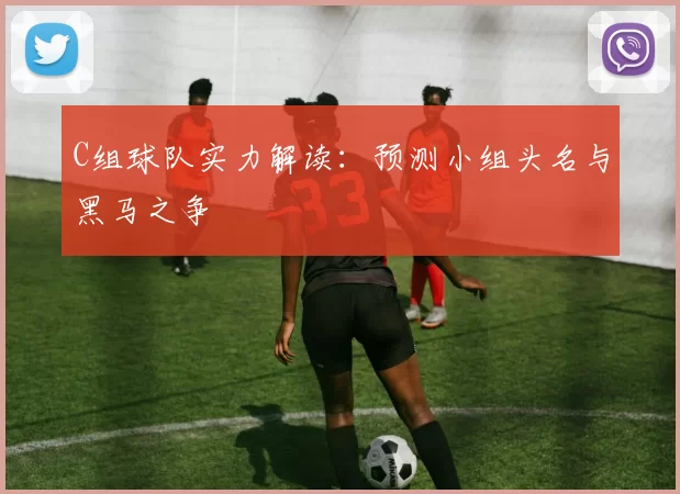 C组球队实力解读:预测小组头名与黑马之争