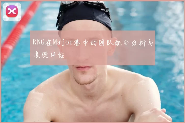 RNG在Major赛中的团队配合分析与表现评估