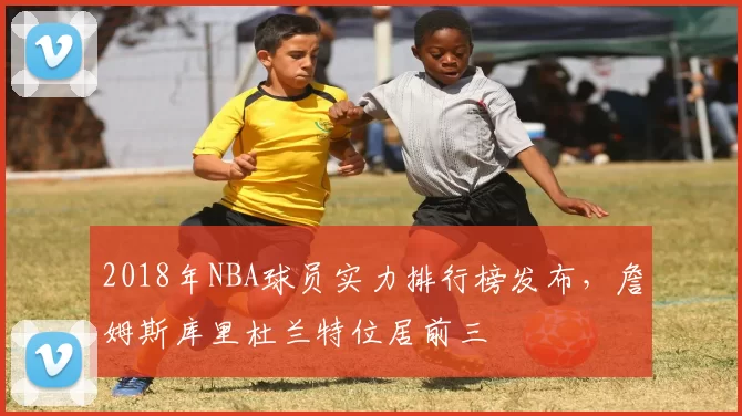 2018年NBA球员实力排行榜发布，詹姆斯库里杜兰特位居前三