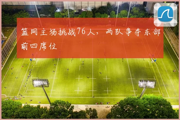 篮网主场挑战76人，两队争夺东部前四席位
