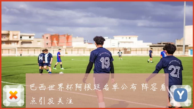巴西世界杯阿根廷名单公布 阵容看点引发关注