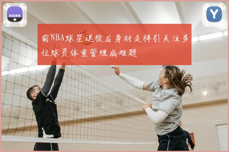 前NBA球星退役后身材走样引关注多位球员体重管理成难题