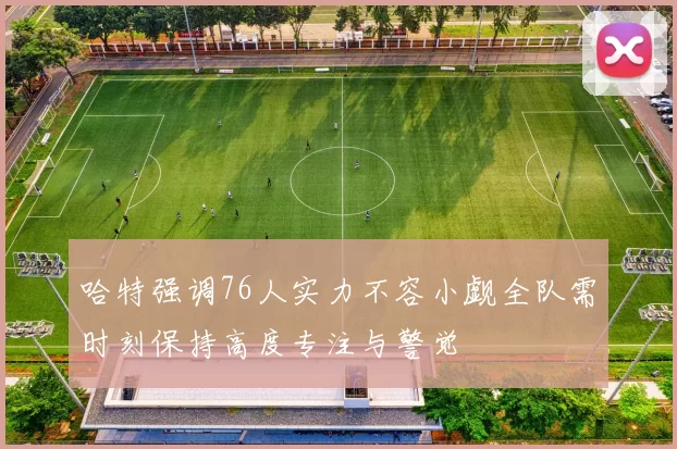 哈特强调76人实力不容小觑全队需时刻保持高度专注与警觉